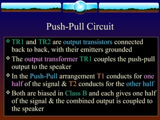 Push-Pull Circuit
 TR1 and TR2 are output transistors connected
back to back, with their emitters grounded
 The output transformer TR1 couples the push-pull
output to the speaker
 In the Push-Pull arrangement T1 conducts for one
half of the signal & T2 conducts for the other half
 Both are biased in Class B and each gives one half
of the signal & the combined output is coupled to
the speaker
 