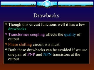Drawbacks
 Though this circuit functions well it has a few
drawbacks
 Transformer coupling affects the quality of
output
 Phase shifting circuit is a must
 Both these drawbacks can be avoided if we use
one pair of PNP and NPN transistors at the
output
 
