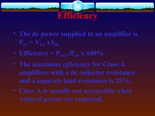 Efficiency
• The dc power supplied to an amplifier is
PIN = VCC xIDC
• Efficiency = POUT/PIN x 100%
• The maximum efficiency for Class A
amplifiers with a dc collector resistance
and a separate load resistance is 25%.
• Class A is usually not acceptable when
watts of power are required.
 