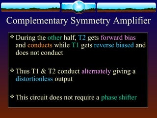 Complementary Symmetry Amplifier
 During the other half, T2 gets forward bias
and conducts while T1 gets reverse biased and
does not conduct
 Thus T1 & T2 conduct alternately giving a
distortionless output
 This circuit does not require a phase shifter
 