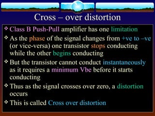 Cross – over distortion
 Class B Push-Pull amplifier has one limitation
 As the phase of the signal changes from +ve to –ve
(or vice-versa) one transistor stops conducting
while the other begins conducting
 But the transistor cannot conduct instantaneously
as it requires a minimum Vbe before it starts
conducting
 Thus as the signal crosses over zero, a distortion
occurs
 This is called Cross over distortion
 