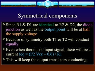 Symmetrical components
 Since R1 & D1 are identical to R2 & D2, the diode
junction as well as the output point will be at half
the supply voltage
 Because of symmetry both T1 & T2 will conduct
equally
 Even when there is no input signal, there will be a
current Icq = (I/2 Vcc – 0.6) / R1
 This will keep the output transistors conducting
 