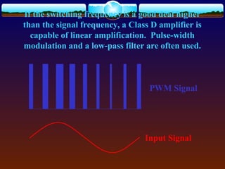 If the switching frequency is a good deal higher
than the signal frequency, a Class D amplifier is
capable of linear amplification. Pulse-width
modulation and a low-pass filter are often used.
PWM Signal
Input Signal
 