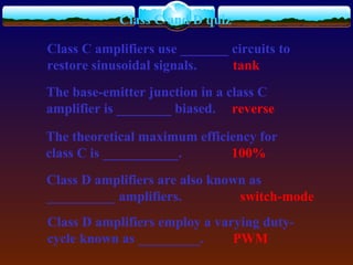 Class C and D quiz
Class C amplifiers use _______ circuits to
restore sinusoidal signals. tank
The base-emitter junction in a class C
amplifier is ________ biased. reverse
The theoretical maximum efficiency for
class C is ___________. 100%
Class D amplifiers are also known as
__________ amplifiers. switch-mode
Class D amplifiers employ a varying duty-
cycle known as _________. PWM
 