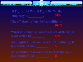 Class and efficiency quiz
If POUT = 100 W and PIN = 200 W, the
efficiency is _________. 50%
The efficiency of an ideal amplifier is
__________. 100%
When efficiency is poor, too much of the input
is converted to ________. heat
An amplifier that conducts for the entire cycle
is operating Class _______. A
An amplifier that conducts for half the cycle
is operating Class _______. B
 