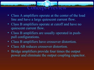 Concept Preview
• Class A amplifiers operate at the center of the load
line and have a large quiescent current flow.
• Class B amplifiers operate at cutoff and have no
quiescent current flow.
• Class B amplifiers are usually operated in push-
pull configurations.
• Class B amplifiers have crossover distortion.
• Class AB reduces crossover distortion.
• Bridge amplifiers provide four times the output
power and eliminate the output coupling capacitor.
 