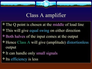 Class A amplifier
 The Q point is chosen at the middle of load line
 This will give equal swing on either direction
 Both halves of the input comes at the output
 Hence Class A will give (amplitude) distortionless
output
 It can handle only small signals
 Its efficiency is less
 