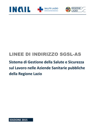 LINEE DI INDIRIZZO SGSL-AS
Sistema di Gestione della Salute e Sicurezza
sul Lavoro nelle Aziende Sanitarie pubbliche
della Regione Lazio
EDIZIONE 2015
 