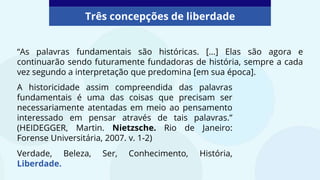 “As palavras fundamentais são históricas. […] Elas são agora e
continuarão sendo futuramente fundadoras de história, sempre a cada
vez segundo a interpretação que predomina [em sua época].
Três concepções de liberdade
A historicidade assim compreendida das palavras
fundamentais é uma das coisas que precisam ser
necessariamente atentadas em meio ao pensamento
interessado em pensar através de tais palavras.”
(HEIDEGGER, Martin. Nietzsche. Rio de Janeiro:
Forense Universitária, 2007. v. 1-2)
Verdade, Beleza, Ser, Conhecimento, História,
Liberdade.
 