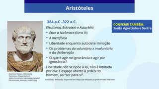 384 a.C.-322 a.C.
Eleutheria, Enkrateia e Autarkéia
• Ética a Nicômaco (livro III)
• A metafísica
• Liberdade enquanto autodeterminação
• Os problemas do voluntário x involuntário
e da deliberação
• O que é agir na ignorância e agir por
ignorância?
Liberdade não se opõe à lei, não é limitada
por ela: é espaço aberto à práxis do
homem, ao “ser para si”.
CONFERIR TAMBÉM:
Santo Agostinho e Sartre
Domínio Público. Wikimedia
Commons. Disponível em:
https://commons.wikimedia.org/wiki/
File:Aristotle_Altemps_Inv8575.jpg
Aristóteles
Aristóteles. Wikipedia. Disponível em: https://pt.wikipedia.org/wiki/Arist%C3%B3teles
 