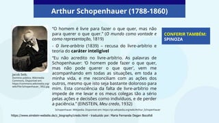 “O homem é livre para fazer o que quer, mas não
para querer o que quer.” (O mundo como vontade e
como representação, 1819)
- O livre-arbítrio (1839) – recusa do livre-arbítrio e
teoria do caráter inteligível
“Eu não acredito no livre-arbítrio. As palavras de
Schopenhauer: ‘O homem pode fazer o que quer,
mas não pode querer o que quer’, vem me
acompanhando em todas as situações, em toda a
minha vida, e me reconciliam com as ações dos
outros, mesmo que isto seja bastante doloroso para
mim. Esta consciência da falta de livre-arbítrio me
impede de me levar e os meus colegas tão a sério
pelas ações e decisões como indivíduos, e de perder
a paciência.” (EINSTEIN, Meu credo, 1932)
CONFERIR TAMBÉM:
SPINOZA
Jacob Seib.
Domínio público. Wikimedia
Commons, Disponível em:
https://commons.wikimedia.org/
wiki/File:Schopenhauer_1852.jpg
Arthur Schopenhauer (1788-1860)
https://www.einstein-website.de/z_biography/credo.html - traduzido por: Maria Fernanda Degan Bocofoli
Schopenhauer. Wikipedia. Disponível em: https://pt.wikipedia.org/wiki/Arthur_Schopenhauer
 