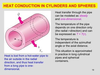 19
HEAT CONDUCTION IN CYLINDERS AND SPHERES
Heat is lost from a hot-water pipe to
the air outside in the radial
direction, and thus heat transfer
from a long pipe is one-
dimensional.
Heat transfer through the pipe
can be modeled as steady
and one-dimensional.
The temperature of the pipe
depends on one direction only
(the radial r-direction) and can
be expressed as T = T(r).
The temperature is
independent of the azimuthal
angle or the axial distance.
This situation is approximated
in practice in long cylindrical
pipes and spherical
containers.
 