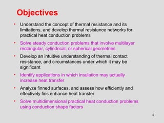 2
Objectives
• Understand the concept of thermal resistance and its
limitations, and develop thermal resistance networks for
practical heat conduction problems
• Solve steady conduction problems that involve multilayer
rectangular, cylindrical, or spherical geometries
• Develop an intuitive understanding of thermal contact
resistance, and circumstances under which it may be
significant
• Identify applications in which insulation may actually
increase heat transfer
• Analyze finned surfaces, and assess how efficiently and
effectively fins enhance heat transfer
• Solve multidimensional practical heat conduction problems
using conduction shape factors
 