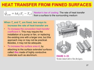 27
HEAT TRANSFER FROM FINNED SURFACES
When Ts and T∞ are fixed, two ways to
increase the rate of heat transfer are
• To increase the convection heat transfer
coefficient h. This may require the
installation of a pump or fan, or replacing
the existing one with a larger one, but this
approach may or may not be practical.
Besides, it may not be adequate.
• To increase the surface area As by
attaching to the surface extended surfaces
called fins made of highly conductive
materials such as aluminum.
Newton’s law of cooling: The rate of heat transfer
from a surface to the surrounding medium
 