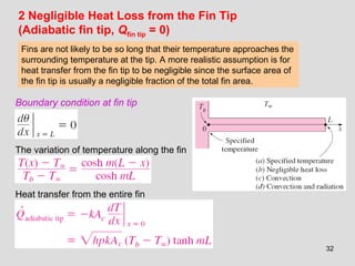 32
2 Negligible Heat Loss from the Fin Tip
(Adiabatic fin tip, Qfin tip = 0)
Boundary condition at fin tip
The variation of temperature along the fin
Heat transfer from the entire fin
Fins are not likely to be so long that their temperature approaches the
surrounding temperature at the tip. A more realistic assumption is for
heat transfer from the fin tip to be negligible since the surface area of
the fin tip is usually a negligible fraction of the total fin area.
 