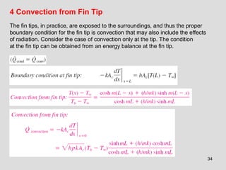 34
4 Convection from Fin Tip
The fin tips, in practice, are exposed to the surroundings, and thus the proper
boundary condition for the fin tip is convection that may also include the effects
of radiation. Consider the case of convection only at the tip. The condition
at the fin tip can be obtained from an energy balance at the fin tip.
 