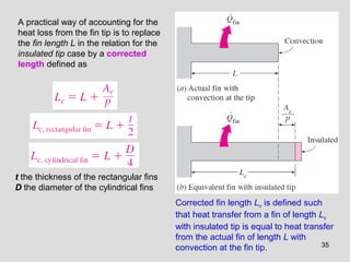 35
A practical way of accounting for the
heat loss from the fin tip is to replace
the fin length L in the relation for the
insulated tip case by a corrected
length defined as
Corrected fin length Lc is defined such
that heat transfer from a fin of length Lc
with insulated tip is equal to heat transfer
from the actual fin of length L with
convection at the fin tip.
t the thickness of the rectangular fins
D the diameter of the cylindrical fins
 
