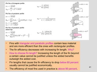 41
• Fins with triangular and parabolic profiles contain less material
and are more efficient than the ones with rectangular profiles.
• The fin efficiency decreases with increasing fin length. Why?
• How to choose fin length? Increasing the length of the fin beyond
a certain value cannot be justified unless the added benefits
outweigh the added cost.
• Fin lengths that cause the fin efficiency to drop below 60 percent
usually cannot be justified economically.
• The efficiency of most fins used in practice is above 90 percent.
 