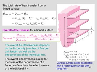 43
Various surface areas associated
with a rectangular surface with
three fins.
Overall effectiveness for a finned surface
The overall fin effectiveness depends
on the fin density (number of fins per
unit length) as well as the
effectiveness of the individual fins.
The overall effectiveness is a better
measure of the performance of a
finned surface than the effectiveness
of the individual fins.
The total rate of heat transfer from a
finned surface
 