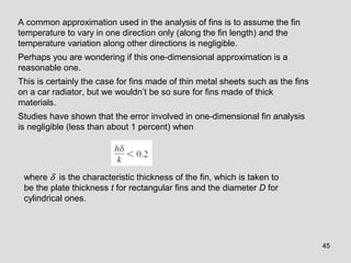 45
A common approximation used in the analysis of fins is to assume the fin
temperature to vary in one direction only (along the fin length) and the
temperature variation along other directions is negligible.
Perhaps you are wondering if this one-dimensional approximation is a
reasonable one.
This is certainly the case for fins made of thin metal sheets such as the fins
on a car radiator, but we wouldn’t be so sure for fins made of thick
materials.
Studies have shown that the error involved in one-dimensional fin analysis
is negligible (less than about 1 percent) when
where δ is the characteristic thickness of the fin, which is taken to
be the plate thickness t for rectangular fins and the diameter D for
cylindrical ones.
 
