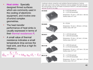 46
• Heat sinks: Specially
designed finned surfaces
which are commonly used in
the cooling of electronic
equipment, and involve one-
of-a-kind complex
geometries.
• The heat transfer
performance of heat sinks is
usually expressed in terms of
their thermal resistances R.
• A small value of thermal
resistance indicates a small
temperature drop across the
heat sink, and thus a high fin
efficiency.
 