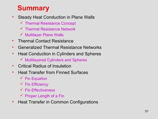 51
Summary
• Steady Heat Conduction in Plane Walls
 Thermal Resistance Concept
 Thermal Resistance Network
 Multilayer Plane Walls
• Thermal Contact Resistance
• Generalized Thermal Resistance Networks
• Heat Conduction in Cylinders and Spheres
 Multilayered Cylinders and Spheres
• Critical Radius of Insulation
• Heat Transfer from Finned Surfaces
 Fin Equation
 Fin Efficiency
 Fin Effectiveness
 Proper Length of a Fin
• Heat Transfer in Common Configurations
 