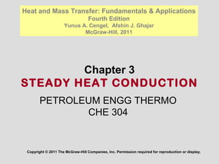 Chapter 3
STEADY HEAT CONDUCTION
Copyright © 2011 The McGraw-Hill Companies, Inc. Permission required for reproduction or display.
Heat and Mass Transfer: Fundamentals & Applications
Fourth Edition
Yunus A. Cengel, Afshin J. Ghajar
McGraw-Hill, 2011
PETROLEUM ENGG THERMO
CHE 304
 