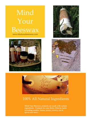 Mind
Your
Beeswax
100% All Natural Ingredients
Mind Your Beeswax products are made with natural
ingredients. Products for your Body, Mind & Spirit
including candles, balms, sprays, jewelry, tea &
spices and more…
www.mindyourbeeswax.com
 