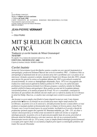 s
JEAN-PÎERRE VERNANT,
Mythe et religion ea Grece ancienne
© EdJtion du Seuil, 1990
CARTE FINANŢATĂ DE GUVERNUL ROMÂNIEI PRIN MINISTERUL CULTURII
Toate drepturile asupra prezentei ediţii
in limba română sînt rezervate Editurii Meridiane.
ISBN 973-33-0262-7


JEAN-PIERRE VERNANT

— CtUJ FIUAU



MIT ŞI RELIGIE ÎN GRECIA
ANTICĂ
Traducere şi cuvînt înainte de Minai Gramatopol
761670R*
Pe copertă: Filosof statuie din marmură mijlocul sec. III a.Ch
EDITURA MERIDIANE 1995
Coperta şl macheta colecţiei: ROMEO LIBERIS


Cuvînt înainte
Invitat de Universitatea Laval din Quebec pentru a susţine un curs special (matematică şi
antropologie), profesorul Solomon Marcus îmi scria în octombrie 1992: „Colaborez bine cu
antropologii şi matematicienii de aici şi am fost atras într-o problemă care s-ar putea să vă
intereseze: formula canonică a mitului, lansată de Claude Levi-Strauss încă din 1953, reluată
apoi mereu (în special în cartea sa La potiere jalouse din 1985 se prevalează esenţial de
această formulă). în cartea sa Antropologie structurale, Paris, 1973 (voi cita paginile din
traducerea romă-nească apărută la Editura politică în 1978, n.n.), în cadrul discuţiei
preliminare la prezentarea formulei Levi-Strauss propune o analiză a mitului lui Oedip,
analiză celebră în lumea antropologică. Reia analiza acestui mit în La potiere jalouse,
reacţionînd polemic şi la analiza propusă de Freud. Vă cer o consultaţie: cunoaşteţi în
literatura de specialitate din ultimele decenii studii care se referă la analiza lui Levi-Strauss
la mitul lui Oedip. Dacă nu, ce analize mai convingă toare există în această chestiune?"
5
Am început cu acest amplu citat fiindcă el pune degetul tocmai pe rană. I-am răspuns
profesorului ■Marcus că eleniştii nu au acordat prea mare impor tanţă analizei lui
LeviStrauss, nu pentru că n-ar fi cunoscut-o, dovadă prezenta lucrare a unuia dintre cei mai
profunzi şi nuanţaţi analişti ai fenomenului mitic şi religios in Grecia antică, Jean-Pierre
Vernant, care-l evocă în mod expres în cursul textului; nu fiindcă ar fi socotit-o lipsită de
profunzime (primele pagini din capitolul XI, Structura miturilor, pp. 246—255, au chiar o
valoare clasică perenă şi ar trebui avute necontenit în vedere de oricine se ocupă de
mitologia greacă); nu pentru că n-ar fi apreciat precauţiile luate de acesta, precizînd că
foloseşte mitul lui Oedip deoarece este mai cunoscut, dar ele nu se pretează perfect
demonstraţiei teoriei sale (p. 255 şi urm), ci pur şi simplu fiindcă mitologia greacă formează
o excepţie prin raport chiar cu cea latină şi implicit prin raport cu mitologiile primitive ale
Lumii Noi sau ale Orientului
 