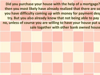 Did you purchase your house with the help of a mortgage?
 then you most likely have already realized that there are so
 you have difficulty coming up with money for payment desp
   try. But you also already know that not being able to pay m
no, unless of course you are willing to have your house put u
                  sale together with other bank owned house
 