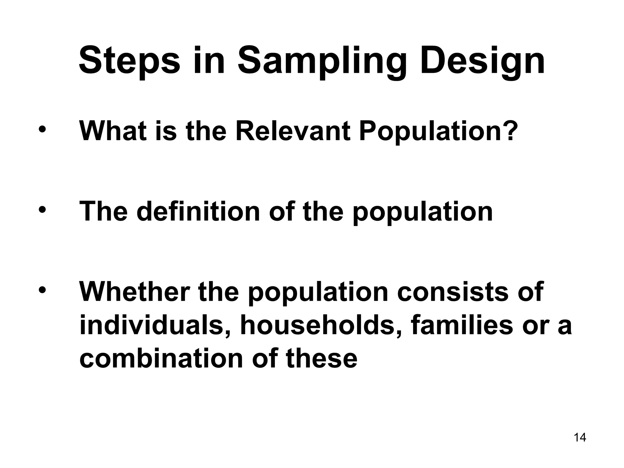 Steps in Sampling Design What is the Relevant Population? The definition of the population Whether the population consists of individuals, households, families or a combination of these 