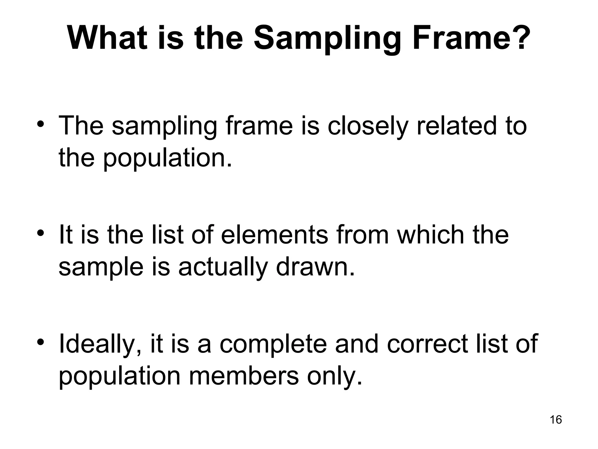 What is the Sampling Frame? The sampling frame is closely related to the population.  It is the list of elements from which the sample is actually drawn.  Ideally, it is a complete and correct list of population members only. 
