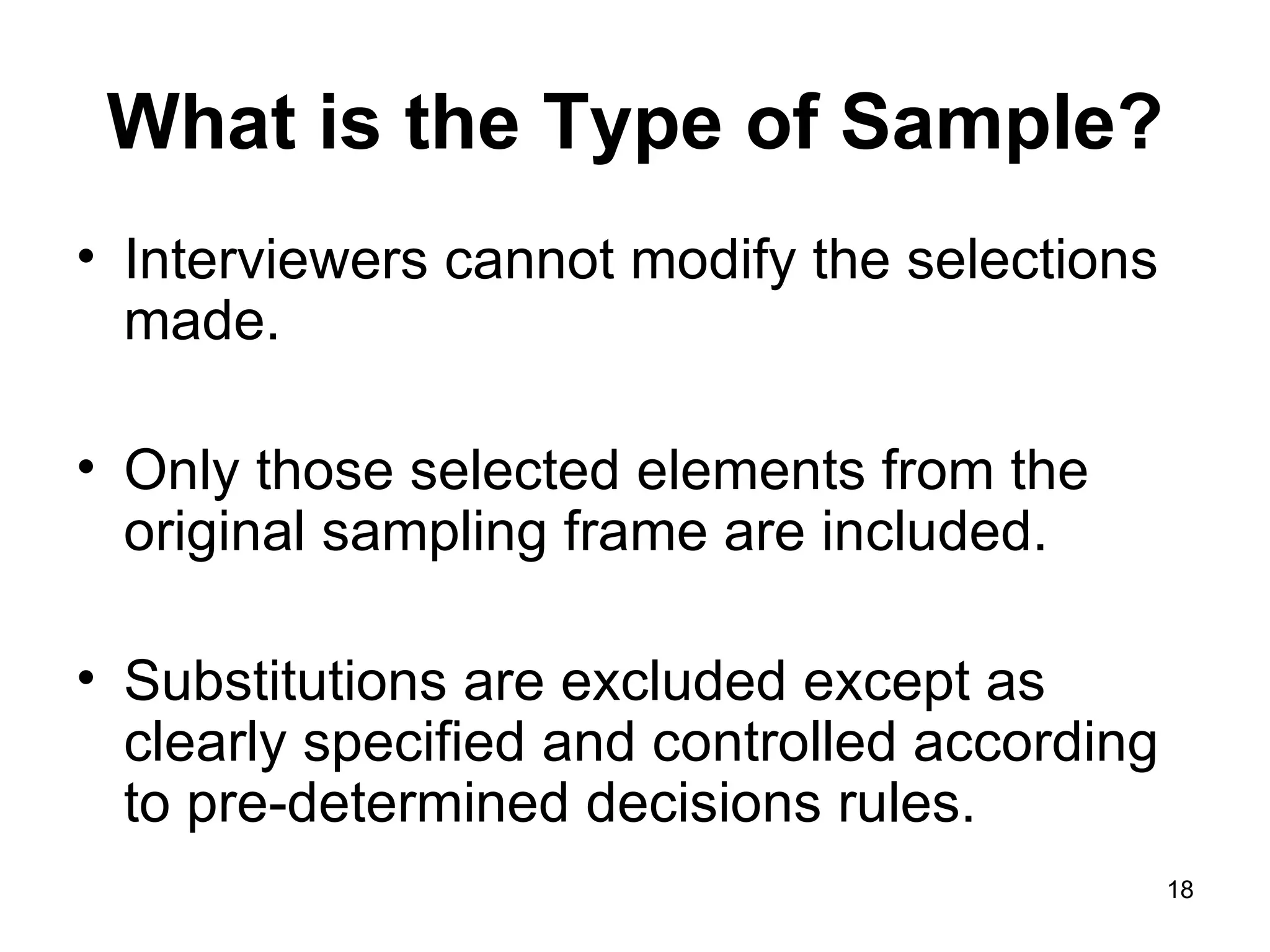 What is the Type of Sample? Interviewers cannot modify the selections made. Only those selected elements from the original sampling frame are included. Substitutions are excluded except as clearly specified and controlled according to pre-determined decisions rules. 