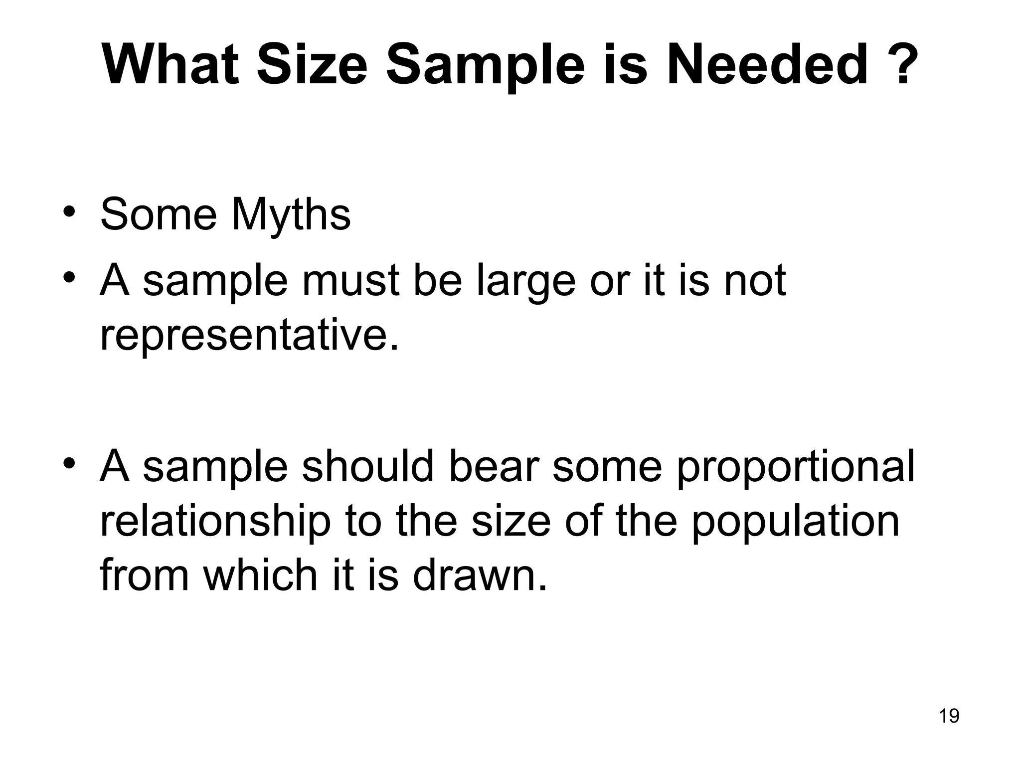 What Size Sample is Needed ? Some Myths A sample must be large or it is not representative. A sample should bear some proportional relationship to the size of the population from which it is drawn. 