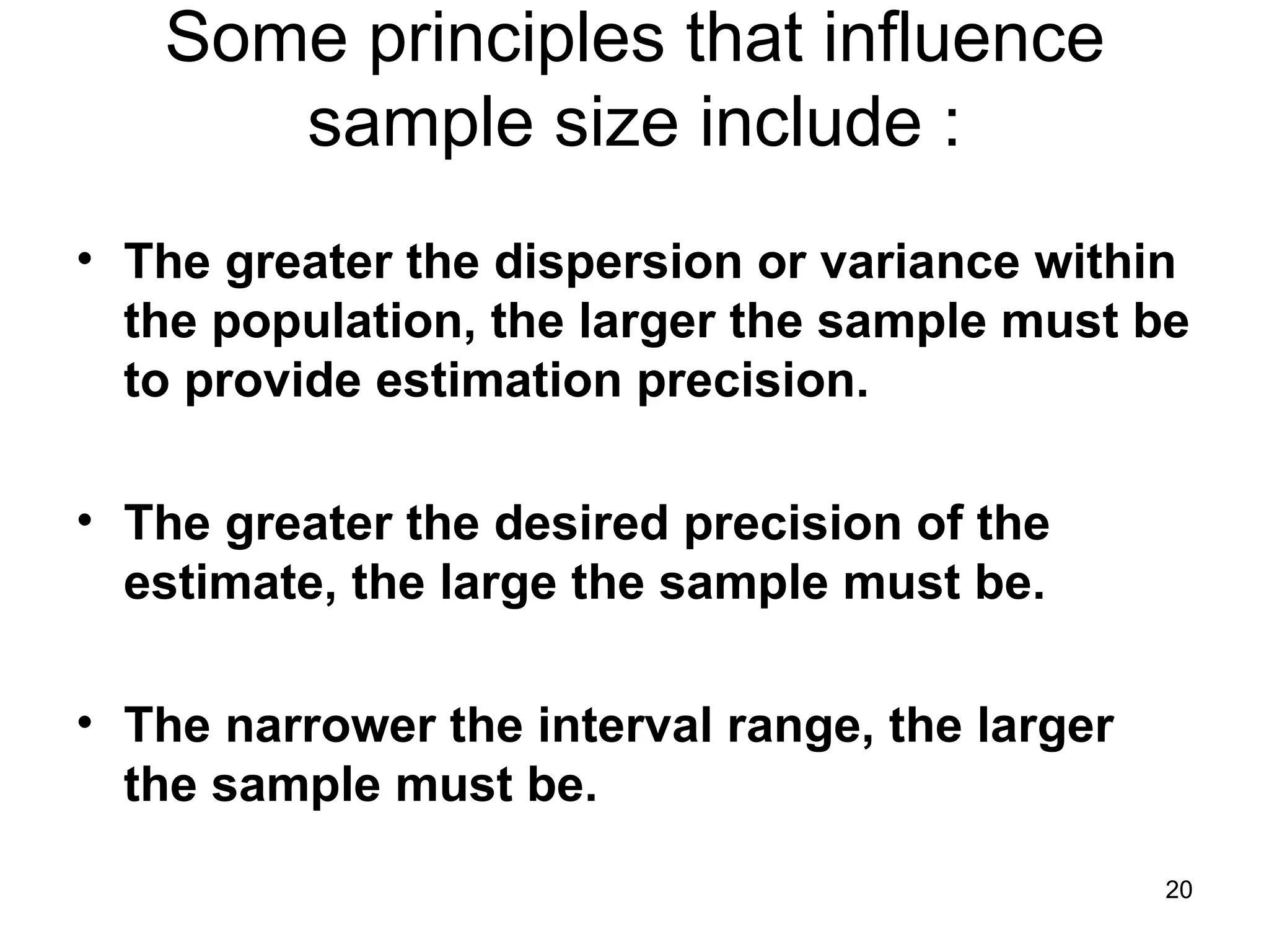 Some principles that influence sample size include : The greater the dispersion or variance within the population, the larger the sample must be to provide estimation precision. The greater the desired precision of the estimate, the large the sample must be. The narrower the interval range, the larger the sample must be. 