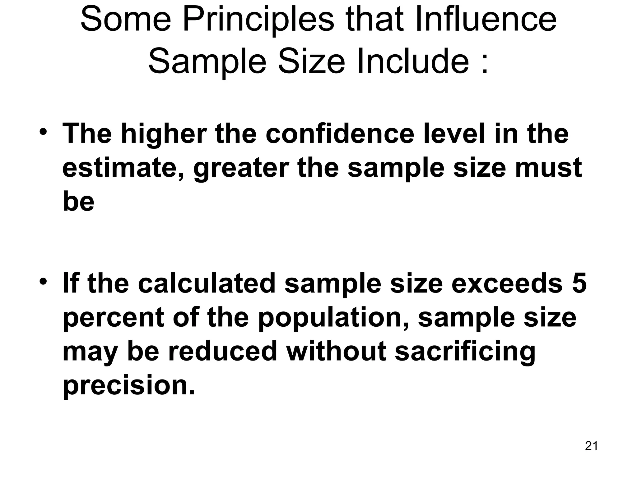 Some Principles that Influence Sample Size Include : The higher the confidence level in the estimate, greater the sample size must be If the calculated sample size exceeds 5 percent of the population, sample size may be reduced without sacrificing precision. 