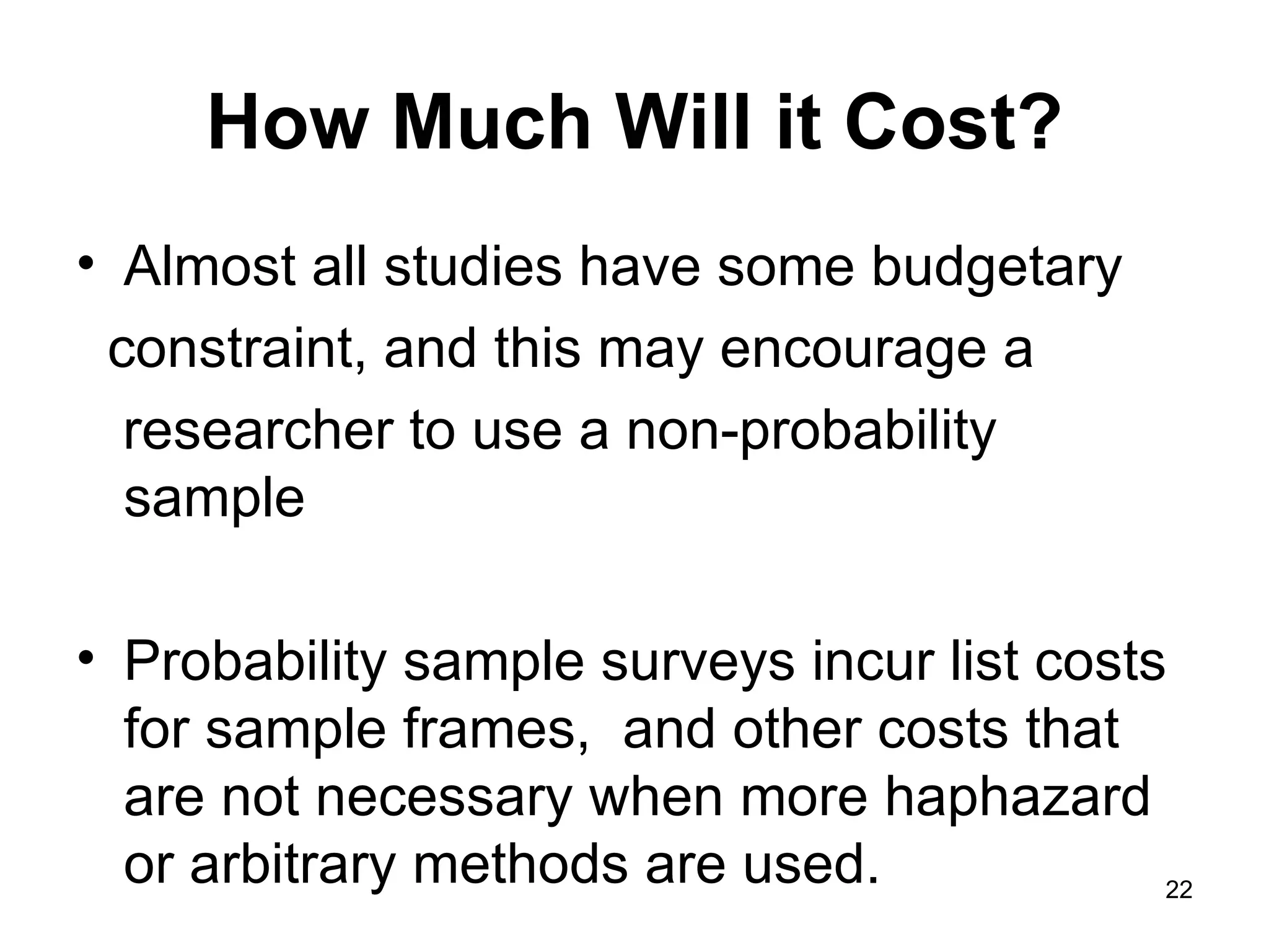 How Much Will it Cost? Almost all studies have some budgetary constraint, and this may encourage a  researcher to use a non-probability sample Probability sample surveys incur list costs for sample frames,  and other costs that are not necessary when more haphazard or arbitrary methods are used.  