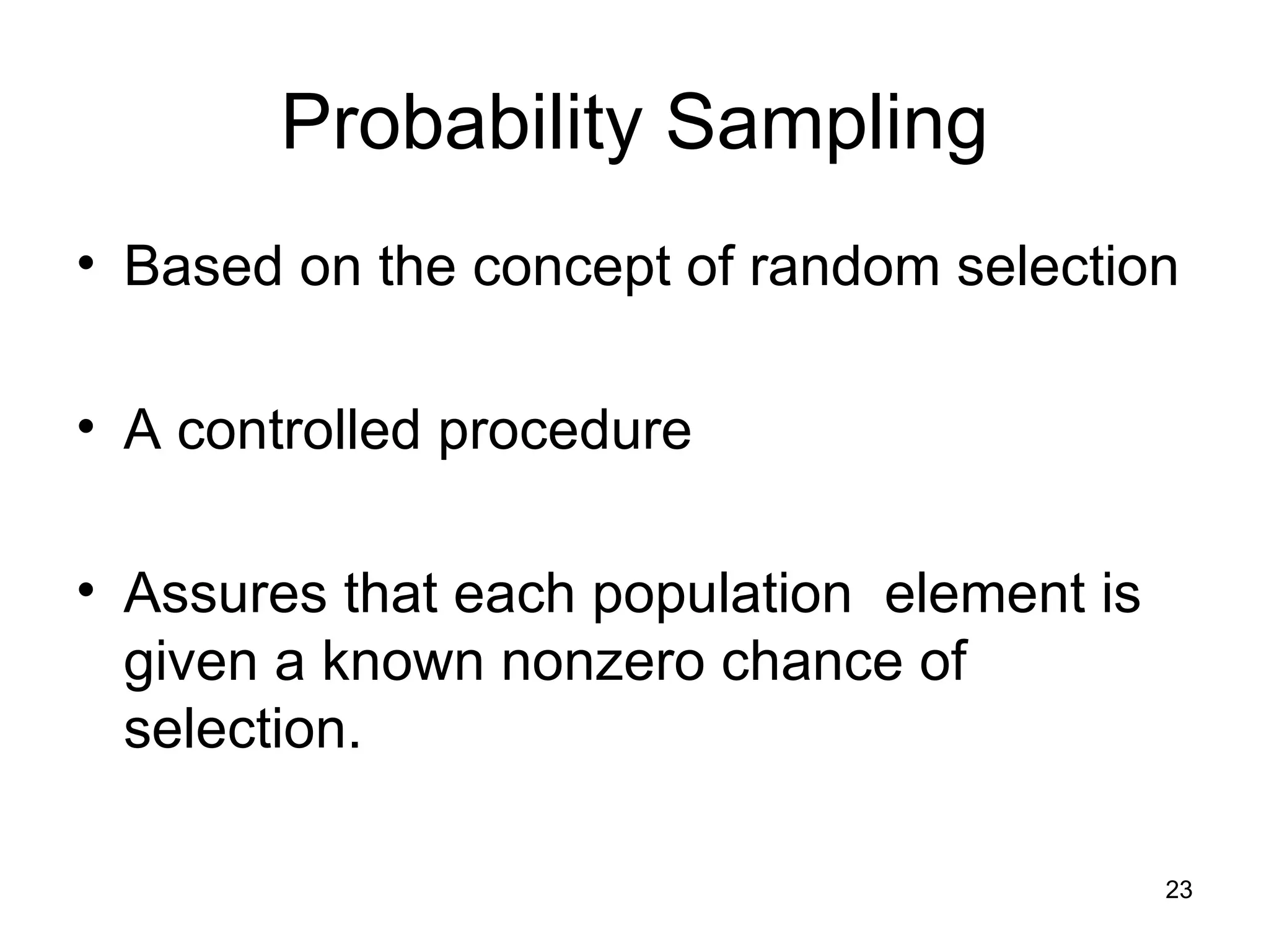 Probability Sampling Based on the concept of random selection A controlled procedure Assures that each population  element is given a known nonzero chance of selection.  