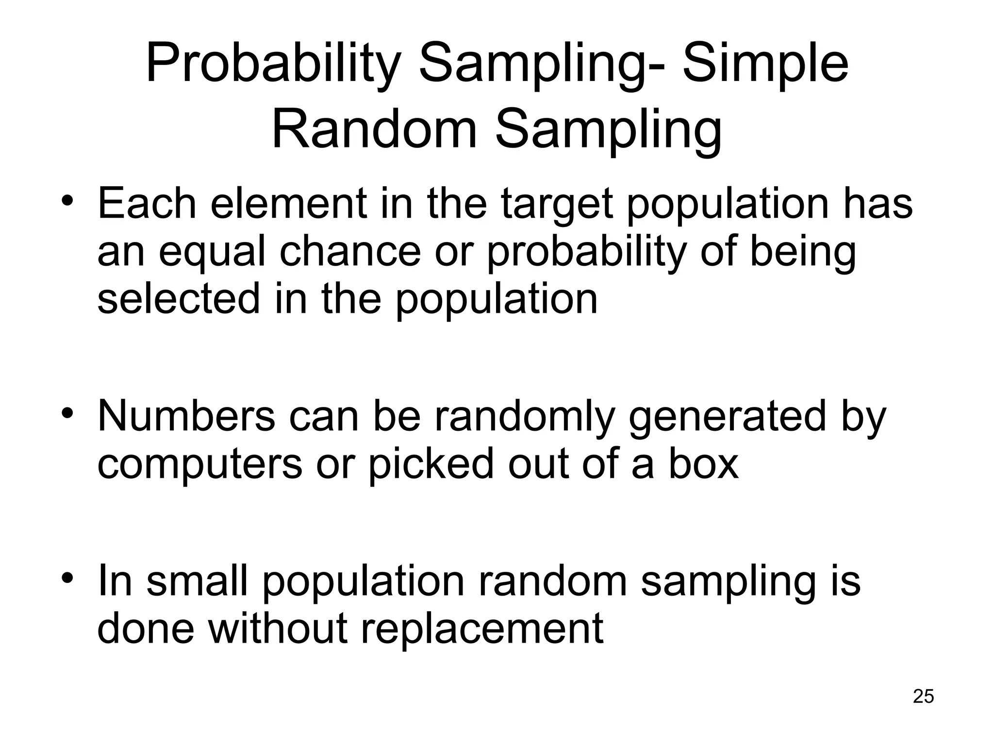 Probability Sampling- Simple Random Sampling Each element in the target population has an equal chance or probability of being selected in the population Numbers can be randomly generated by computers or picked out of a box In small population random sampling is done without replacement 