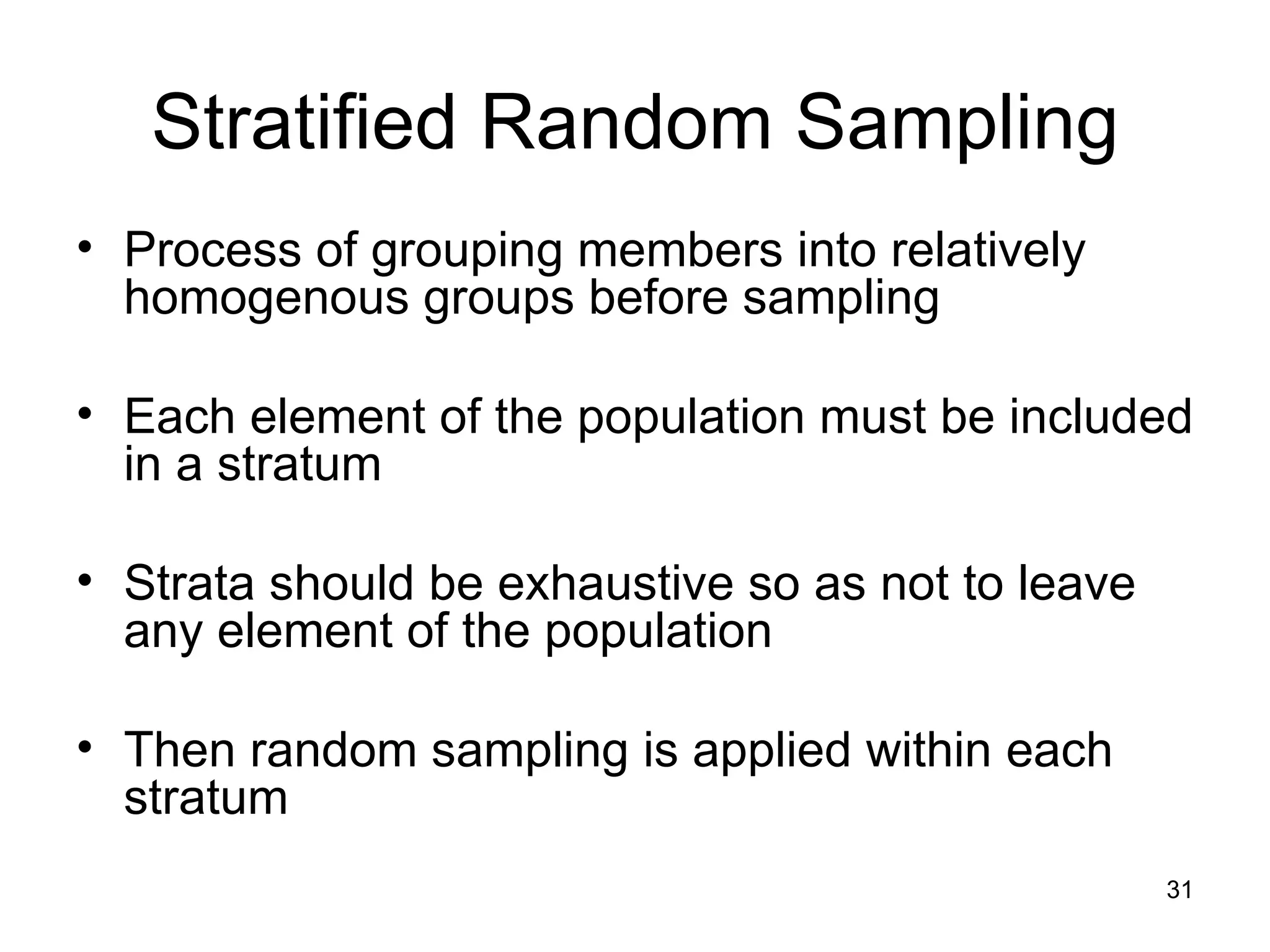 Stratified Random Sampling Process of grouping members into relatively homogenous groups before sampling Each element of the population must be included in a stratum Strata should be exhaustive so as not to leave any element of the population Then random sampling is applied within each stratum 