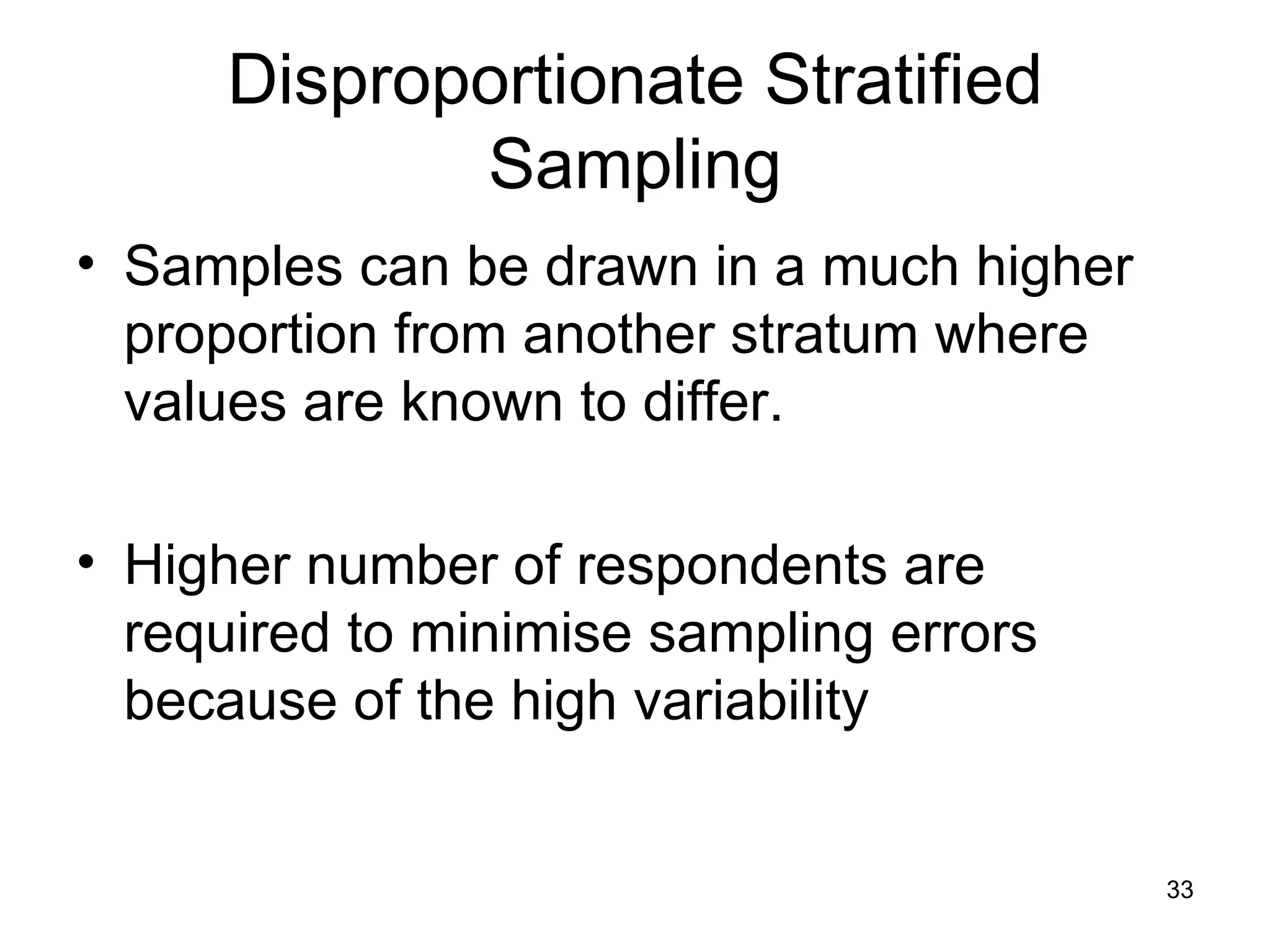 Disproportionate Stratified Sampling Samples can be drawn in a much higher proportion from another stratum where values are known to differ.  Higher number of respondents are required to minimise sampling errors because of the high variability 