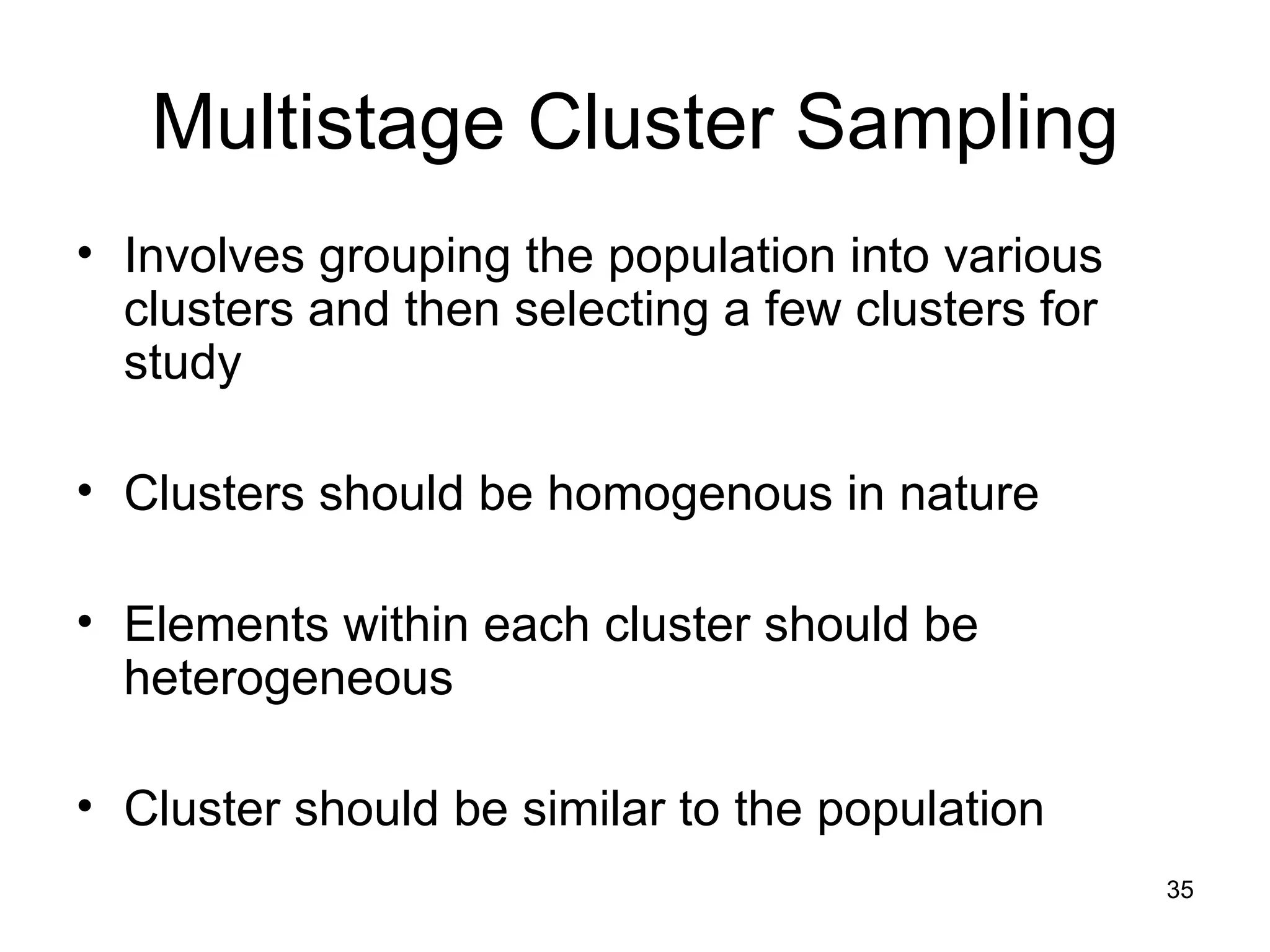 Multistage Cluster Sampling Involves grouping the population into various clusters and then selecting a few clusters for study Clusters should be homogenous in nature Elements within each cluster should be heterogeneous Cluster should be similar to the population 