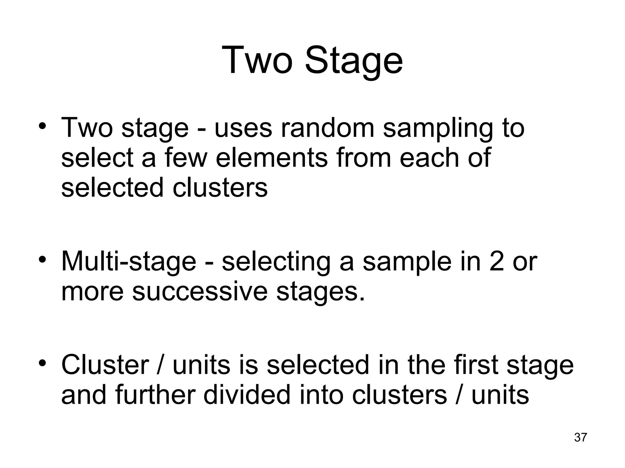 Two Stage Two stage - uses random sampling to select a few elements from each of selected clusters Multi-stage - selecting a sample in 2 or more successive stages.  Cluster / units is selected in the first stage and further divided into clusters / units 