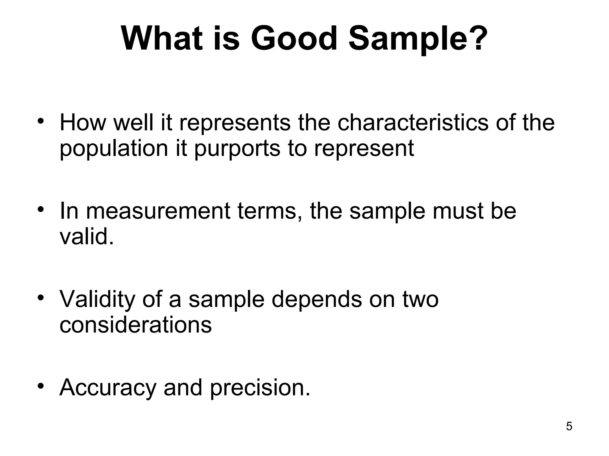 What is Good Sample? How well it represents the characteristics of the population it purports to represent In measurement terms, the sample must be valid.  Validity of a sample depends on two considerations  Accuracy and precision. 