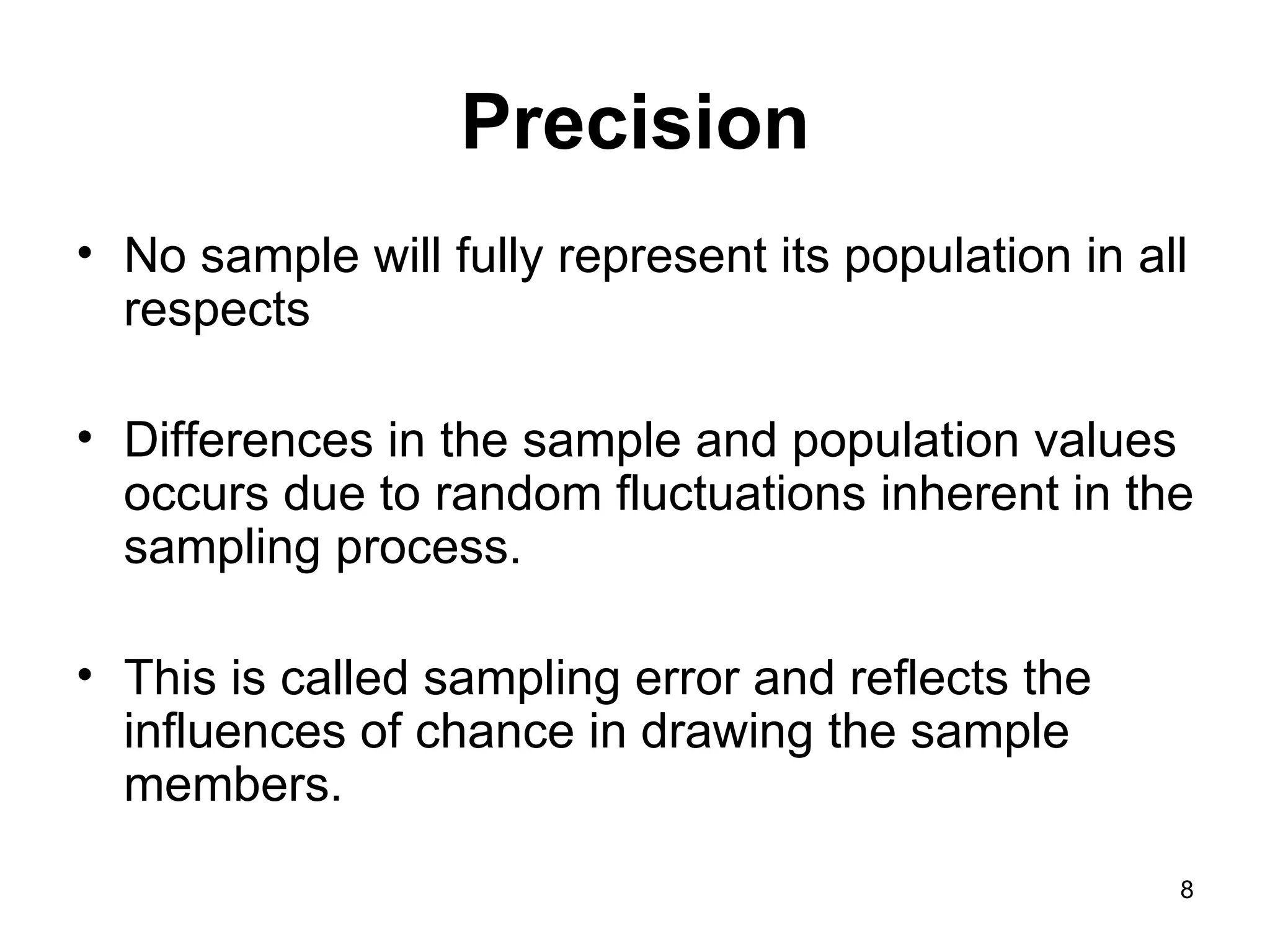 Precision No sample will fully represent its population in all respects  Differences in the sample and population values occurs due to random fluctuations inherent in the sampling process.  This is called sampling error and reflects the influences of chance in drawing the sample members.  