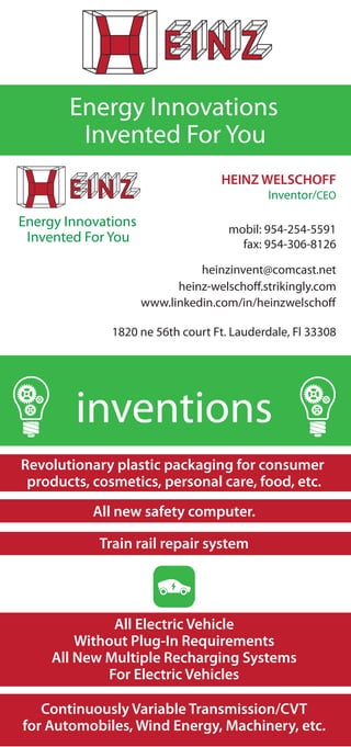Energy Innovations
HEINZ WELSCHOFF
Inventor/CEO
mobil: 954-254-5591
fax: 954-306-8126
1820 ne 56th court Ft. Lauderdale, Fl 33308
heinzinvent@comcast.net
heinz-welschoff.strikingly.com
www.linkedin.com/in/heinzwelschoff
Invented For You
Energy Innovations
Invented For You
inventions
All Electric Vehicle
Without Plug-In Requirements
All New Multiple Recharging Systems
For Electric Vehicles
Revolutionary plastic packaging for consumer
products, cosmetics, personal care, food, etc.
Continuously Variable Transmission/CVT
for Automobiles, Wind Energy, Machinery, etc.
All new safety computer.
Train rail repair system
 