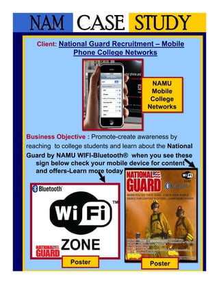 Client: National Guard Recruitment – Mobile
                Phone College Networks



                                          NAMU
                                           NAMU
                                          Mobile
                                          Mobile
                                          College
                                          College
                                         Networks
                                         Networks



Business Objective : Promote-create awareness by
reaching to college students and learn about the National
Guard by NAMU WIFI-Bluetooth® when you see these
   sign below check your mobile device for content
   and offers-Learn more today




               Poster                     Poster
 