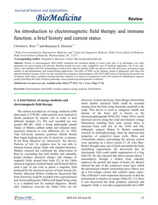                                                                                                              Review 
An introduction to electromagnetic field therapy and immune
function: a brief history and current status
Christina L. Ross 1,2
and Benjamin S. Harrison 1*
1
Wake Forest Institute for Regenerative Medicine, and 2
Center for Integrative Medicine, Wake Forest School of Medicine,
Wake Forest School of Medicine, Winston-Salem, NC 27157;
*
Corresponding Author: Benjamin S. Harrison, E-mail: bharriso@wakehealth.edu
Abstract: Interest in electromagnetic field (EMF) treatments has increased rapidly in recent years due to its advantages over other
treatments for tissue healing and infection. Benefits include low-cost, ready availability, ease of localized application, few if any side-
effects, and indefinite shelf life. Immunological studies show that low-intensity EMF can interact with cells and tissues, providing a large
number of anti-inflammatory and wound healing applications. The effect of EMF on the immune system in phagocytic cells alone has
attracted attention because of the role that extremely low-frequency electromagnetic field (ELF-EMF) plays in decreasing the growth rate
of bacteria. With today’s antibiotic-resistant bacteria, medicine is in need of a mechanism to aid in the control of inflammatory response,
greatly benefitting the fields of disease pathology, tissue engineering and regenerative medicine.
Published by www.inter-use.com. Available online March 5th
2015, Vol. 3 Issue 2 Page 17-28.
Keywords: Electromagnetic field (EMF), Immune response, Energy medicine, Inflammation
1. A brief history of energy medicine and
electromagnetic field therapy
The earliest recorded use of energy medicine (EM)
dates back to 2750 BC, when patients were exposed to
shocks produced by electric eels in order to heal
different maladies [1]. The next recorded use was
around 400 BC, when a Greek philosopher named
Thales of Miletus rubbed amber and obtained static
electricity believed to cure afflictions [2]. In 1929,
Yale University anatomy professor Harold Saxton
Burr began studying the role of electricity in disease.
In his book Blueprint for Immortality: the Electric
Patterns of Life, he explains how he was able to
measure human energy fields with standard detectors.
Modern research has confirmed the observations of
Burr by concluding that both healthy and unhealthy
people produce electrical charges and changes in
magnetic fields around their body [3]. In the 1960s
electrical engineers Gerhard Baule and Richard McFee
used a pair of run coils to detect a magnetic field
produced by the electrical activity of heart muscle [4].
Shortly afterward Willem Einthoven discovered that
heart electricity could be recorded with a galvanometer,
and electrocardiograms (EKGs) and began being using
it as a standard tool for medical diagnosis. Shortly
after Einthoven received the Nobel Prize for his
discovery of heart electricity, Hans Berger showed that
much smaller electrical fields could be recorded
coming from the brain using electrodes attached to the
scalp. This device is used to categorize health and
disease of the brain and is known as the
electroencephalograph (EEG) [5]. Today EEGs record
electrical activity along the scalp and measure voltage
fluctuations resulting from ionic current flows in
neuronal brain cells [6]. In the 1970s and 80s,
orthopedic surgeon Robert O. Becker conducted
research in electrophysiology when he observed that
properties of connective tissue (cells, fibers, and
extracellular matrix) surrounding the nervous system
were operating on a direct current [7, 8]. Like Burr,
Becker thought some sort of field surrounded the body,
stimulating regeneration. He discovered that an
electrostatic field could enable regeneration of a frog
limb [8]. He also reported that direct current (about 1
nanoampere) through a broken bone radically
improves the growth and repair of bones [9]. Becker
showed the part of the connective tissue layer called
the perineurium (sheath surrounding nerve fibers) sets
up a low-voltage current that controls injury repair.
One of Becker’s most important discoveries is that the
perineurium is sensitive to energy fields [10, 11]. Once
it was discovered the body produces electrical and
magnetic fields, it was then comprehensible how EMF
                                                                                  2015 Vol. 03 Issue 02                                                                              17 
 
