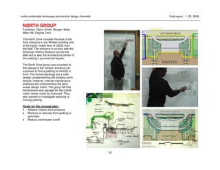 10
usda sustainable landscape partnership design charrette final report . 1. 25. 2008
NORTH GROUP
Facilitator: Glenn Smith, Morgan State
Mike Hill, Virginia Tech
The North Zone includes the area of the
front entrance to the Whitten building and
is the highly visible face of USDA from
the Mall. The entrance is on-axis with the
American History Museum across the
Mall and is also the architectural center of
the building’s symmetrical façade.
The North Zone group was surprised at
the beauty of the “Grand” entrance yet
surprised to find a parking lot directly in
front. The formal plantings are a valid
design complementing the building archi-
tecture, however, intense maintenance
practices are compromising the land-
scape design intent. The group felt that
the entrance and signage for the USDA
visitor center could be improved. They
also wanted to investigate reducing or
moving parking.
Goals for the concept plan:
• Restore historic front entrance
• Remove or relocate front parking to
perimeter
• Reduce stormwater runoff
 
