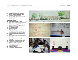 11
usda sustainable landscape partnership design charrette final report . 1. 25. 2008
• Visual Improvement by depressing
parking lot below pedestrian view
• Children’s Learning Garden
• Feature USDA Plant selections in dis-
play gardens
Landscape Design
• Shift parking to sides of entry
• More formal front entry space plantings
• Scale down parking for efficiency
• Use center area for drop off only and
shift parking to wings
• Ha Ha Wall Strategy
• Planting Symmetry
• Circulation through the memorial
• 12th
and Jefferson connected node for
memorial garden and farmers market
• East parking as green space/farmers
market
• Moat—terraced bio-remediation (green
spaces)
• Green roofing system on slope
(filtering)
• Street trees: continuous green space
• Children’s Garden through the site
• Path through the memorial
• Farmers garden material
• Smokey Bear theme
• Pollinator Gardens
• Consolidate Memorial Space
 